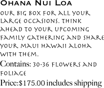 Ohana Nui Loa
Our big box for all your large occasions. think ahead to your upcoming family gathering and share your maui hawaii aloha with them.
Contains: 30-36 flowers and foliage
Price: $139.00 includes shipping